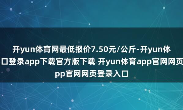 开yun体育网最低报价7.50元/公斤-开yun体育官网入口登录app下载官方版下载 开yun体育app官网网页登录入口