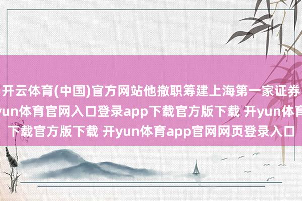 开云体育(中国)官方网站他撤职筹建上海第一家证券公司——万国证券-开yun体育官网入口登录app下载官方版下载 开yun体育app官网网页登录入口