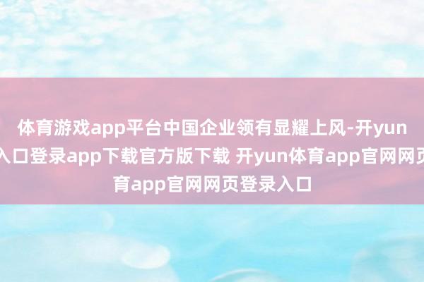 体育游戏app平台中国企业领有显耀上风-开yun体育官网入口登录app下载官方版下载 开yun体育app官网网页登录入口