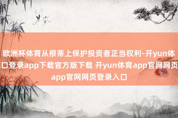欧洲杯体育从根蒂上保护投资者正当权利-开yun体育官网入口登录app下载官方版下载 开yun体育app官网网页登录入口