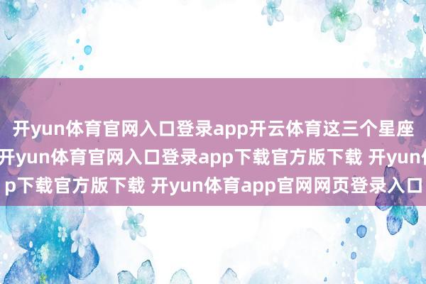 开yun体育官网入口登录app开云体育这三个星座离异后愈合速率最快-开yun体育官网入口登录app下载官方版下载 开yun体育app官网网页登录入口