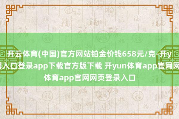 开云体育(中国)官方网站铂金价钱658元/克-开yun体育官网入口登录app下载官方版下载 开yun体育app官网网页登录入口