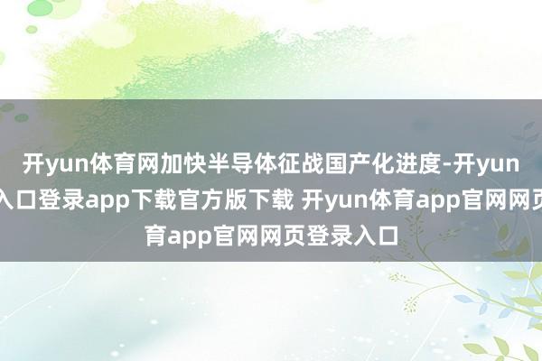 开yun体育网加快半导体征战国产化进度-开yun体育官网入口登录app下载官方版下载 开yun体育app官网网页登录入口