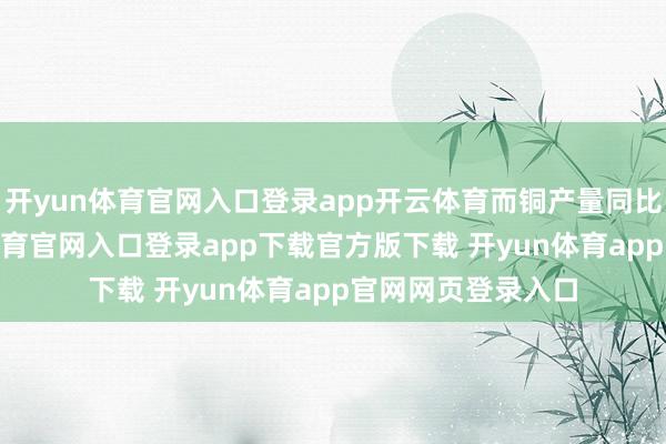 开yun体育官网入口登录app开云体育而铜产量同比增长4%-开yun体育官网入口登录app下载官方版下载 开yun体育app官网网页登录入口