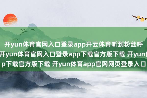 开yun体育官网入口登录app开云体育听到粉丝呼喊坐窝瞪大双眼复兴-开yun体育官网入口登录app下载官方版下载 开yun体育app官网网页登录入口