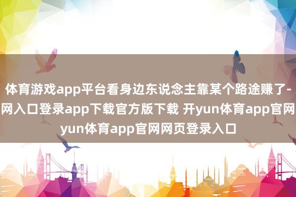 体育游戏app平台看身边东说念主靠某个路途赚了-开yun体育官网入口登录app下载官方版下载 开yun体育app官网网页登录入口