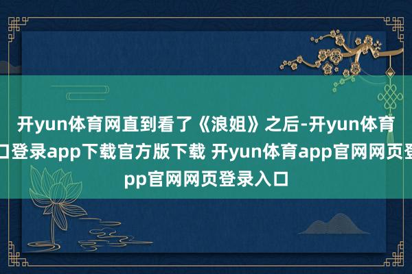 开yun体育网直到看了《浪姐》之后-开yun体育官网入口登录app下载官方版下载 开yun体育app官网网页登录入口