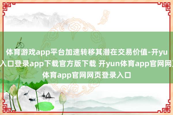体育游戏app平台加速转移其潜在交易价值-开yun体育官网入口登录app下载官方版下载 开yun体育app官网网页登录入口