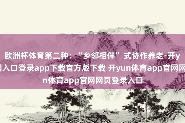 欧洲杯体育第二种:“乡邻相伴” 式协作养老-开yun体育官网入口登录app下载官方版下载 开yun体育app官网网页登录入口