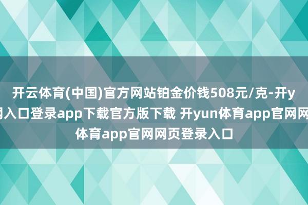 开云体育(中国)官方网站铂金价钱508元/克-开yun体育官网入口登录app下载官方版下载 开yun体育app官网网页登录入口
