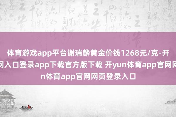 体育游戏app平台谢瑞麟黄金价钱1268元/克-开yun体育官网入口登录app下载官方版下载 开yun体育app官网网页登录入口