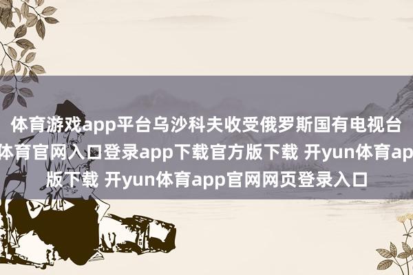 体育游戏app平台　　乌沙科夫收受俄罗斯国有电视台采访时默示-开yun体育官网入口登录app下载官方版下载 开yun体育app官网网页登录入口