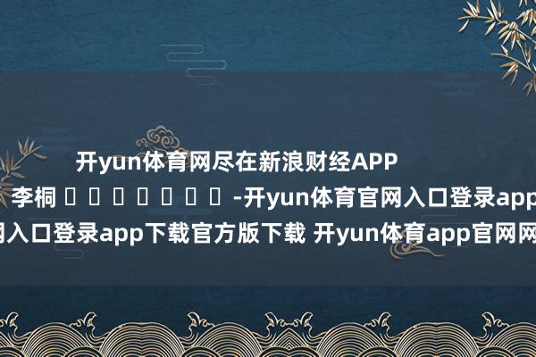 开yun体育网尽在新浪财经APP            						攀扯剪辑：李桐 							-开yun体育官网入口登录app下载官方版下载 开yun体育app官网网页登录入口