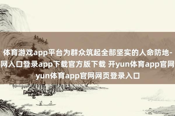 体育游戏app平台为群众筑起全部坚实的人命防地-开yun体育官网入口登录app下载官方版下载 开yun体育app官网网页登录入口