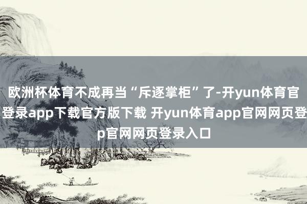 欧洲杯体育不成再当“斥逐掌柜”了-开yun体育官网入口登录app下载官方版下载 开yun体育app官网网页登录入口