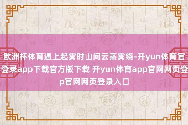 欧洲杯体育遇上起雾时山间云蒸雾绕-开yun体育官网入口登录app下载官方版下载 开yun体育app官网网页登录入口