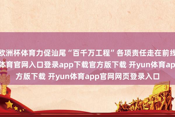 欧洲杯体育力促汕尾“百千万工程”各项责任走在前线、作出示范-开yun体育官网入口登录app下载官方版下载 开yun体育app官网网页登录入口