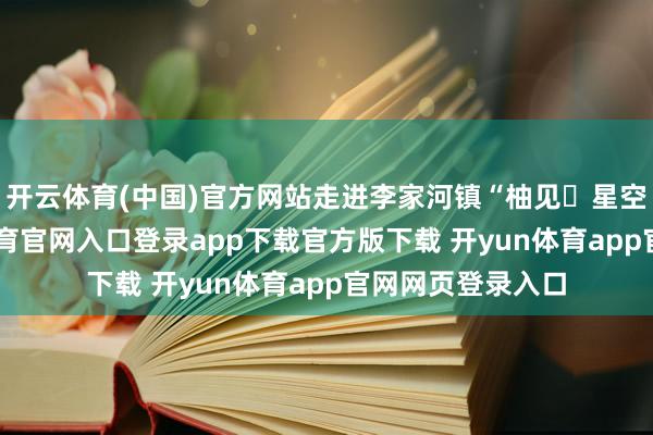 开云体育(中国)官方网站走进李家河镇“柚见・星空”营地-开yun体育官网入口登录app下载官方版下载 开yun体育app官网网页登录入口