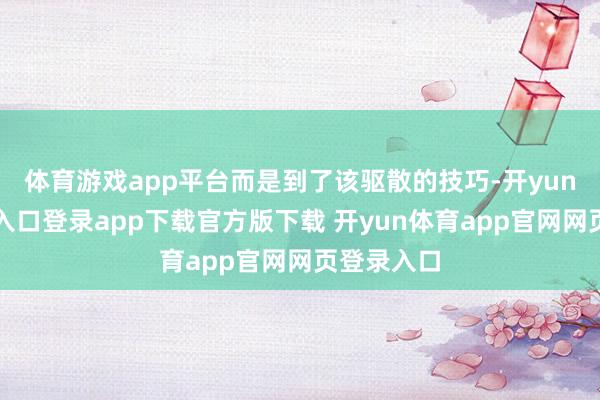 体育游戏app平台而是到了该驱散的技巧-开yun体育官网入口登录app下载官方版下载 开yun体育app官网网页登录入口