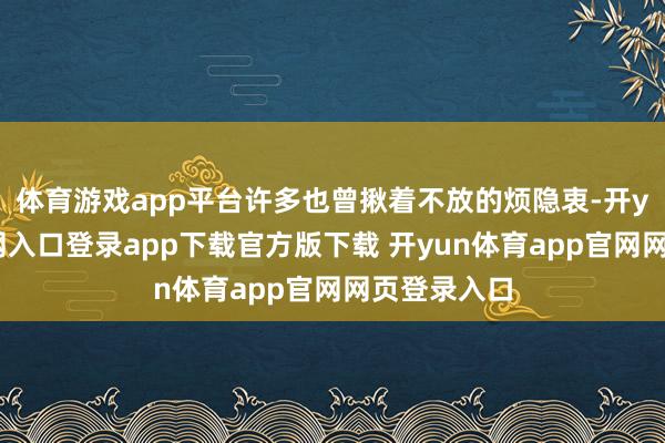 体育游戏app平台许多也曾揪着不放的烦隐衷-开yun体育官网入口登录app下载官方版下载 开yun体育app官网网页登录入口
