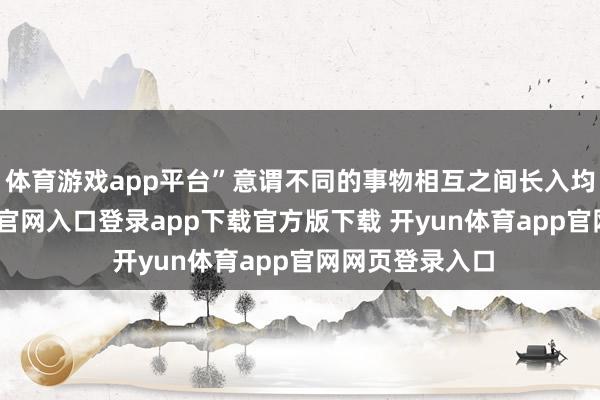 体育游戏app平台”意谓不同的事物相互之间长入均衡-开yun体育官网入口登录app下载官方版下载 开yun体育app官网网页登录入口